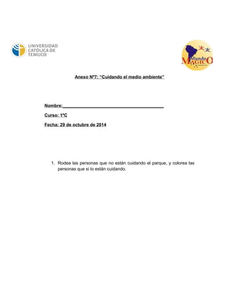 Anexo Nº7: “Cuidando el medio ambiente” 
Nombre:_________________________________________ 
Curso: 1ºC 
Fecha: 29 de octubre de 2014 
1. Rodea las personas que no están cuidando el parque, y colorea las 
personas que si lo están cuidando. 
 