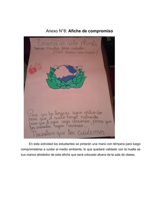 Anexo N°8: Afiche de compromiso 
En esta actividad los estudiantes se pintarán una mano con témpera para luego 
comprometerse a cuidar el medio ambiente, lo que quedará validado con la huella se 
sus manos alrededor de este afiche que será colocado afuera de la sala de clases. 
 