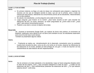 Plan de Trabajo (Guión) 
CLASE 1, 27 DE OCTUBRE 
Inicio: 
· En primera instancia, se llega a la sala de clases con anticipación para preparar y organizar los 
recursos con los que se trabajará durante la clase, que por ser la primera, será a modo de 
introducción del proyecto, detectando los conocimientos previos de los estudiantes, relacionándolos 
con la vida cotidiana. 
· Se saluda a los estudiantes, y se les pregunta como están el día de hoy. 
· Luego pregunta ¿qué hicieron en la noche?, ¿Qué harán durante el día?, para recordar las 
diferencias del día y la noche, asimismo, se harán preguntadas de ¿Cómo está el día?, ¿hace 
calor?, para activar conocimientos previos. 
· Posterior a eso dará a conocer el objetivo de la clase. 
Desarrollo: 
-Se proyecta la herramienta Google Earth, por explicar de forma más práctica, el movimiento de 
traslación, explicando cómo afecta el sol a la tierra como también la luna, los estudiantes observarán 
como era el mundo hace mucho tiempo. 
-También se presentarán algunos videos 
Cierre: 
· Finalmente se realiza una retroalimentación de lo observado, comentando como ha cambiado 
nuestra tierra durante los años, como es día y de noche en el mundo, observar las diferencias de 
las estaciones en el mundo, también se hará entrega de una guía a modo de resumen con las 
características de cada estación del año respectivamente. 
CLASE 2, 28 DE OCTUBRE 
Inicio: 
-Se da comienzo a la clase saludando a los estudiantes, luego se hacen preguntas dirigidas sobre 
la clase del día anterior, como ¿ Qué conceptos trabajamos la clase de ayer? , ¿ Cuales son las 
estaciones del año? ¿ Qué características presentan las estaciones del año?, ¿ En qué estación 
estamos ahora? , entre otras. 
 