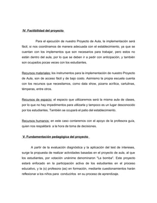 IV. Factibilidad del proyecto 
Para el ejecución de nuestro Proyecto de Aula, la implementación será 
fácil, si nos coordinamos de manera adecuada con el establecimiento, ya que se 
cuentan con los implementos que son necesarios para trabajar, pero estos no 
están dentro del aula, por lo que se deben ir a pedir con anticipación, y también 
son ocupados pocas veces con los estudiantes. 
Recursos materiales: los instrumentos para la implementación de nuestro Proyecto 
de Aula, son de acceso fácil y de bajo costo. Asimismo la propia escuela cuenta 
con los recursos que necesitamos, como data show, pizarra acrílica, cartulinas, 
témperas, entre otros. 
Recursos de espacio: el espacio que utilizaremos será la misma aula de clases, 
por lo que no hay impedimentos para utilizarla y tampoco es un lugar desconocido 
por los estudiantes. También se ocupará el patio del establecimiento. 
Recursos humanos: en este caso contaremos con el apoyo de la profesora guía, 
quien nos respaldará a la hora de toma de decisiones. 
V. Fundamentación pedagógica del proyecto 
A partir de la evaluación diagnóstica y la aplicación del test de intereses, 
surge la propuesta de realizar actividades basadas en el proyecto de aula, al que 
los estudiantes, por votación unánime denominaron "La bomba". Este proyecto 
estará enfocado en la participación activa de los estudiantes en el proceso 
educativo, y la (s) profesora (as) en formación, mediante cuestionamientos harán 
reflexionar a los niños para conducirlos en su proceso de aprendizaje. 
 