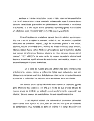 Mediante la práctica pedagógica hemos podido observar las capacidades 
que los niños desarrollan durante su estadía en la escuela, específicamente dentro 
del aula, capacidades que nosotros los profesores no descubrimos ni resaltamos 
lo suficiente . Si el niño hoy se mueve pensando y aprende jugando, mañana será 
un adulto que sabrá reflexionar sobre lo movido, jugado y aprendido 
A los niños debemos ayudarles a esculpir de modo artístico sus cerebros. 
Hay que observar y mejorar su memoria, raciocinio, voz, vocabulario, capacidad 
resolutoria de problemas, ingenio, juego de motricidad gruesa y fina, dibujo, 
escritura, lectura, creatividad fónica, dominio del miedo escénico y otros temores, 
liderazgo social, fluidez verbal. Matthew Lipman plantea que “si queremos adultos 
que piensen por sí mismos, debemos educar a los niños para que piensen por sí 
mismos” (1997: p.205).Por tal razón dentro de nuestro proyecto lo principal será 
lograr el aprendizaje significativo de los estudiantes, motivándolos y creando en 
ellos el interés por su propio aprendizaje. 
En el caso de nuestro proyecto utilizaremos como mencionamos 
anteriormente, videos, música, y pintaremos, todas estas actividades, que son 
básicamente pensadas en el ritmo de trabajo que observamos, como también para 
aprovechar la motivación que provocan estos recursos en estos estudiantes. 
Por ejemplo en una de las actividades realizaremos un calendario gigante 
para diferenciar las estaciones del año, por medio de sus propios dibujos de 
manera grupal se dividirán por estación, donde posteriormente expondrán sus 
dibujos y darán a conocer las características de cada estación respectiva. 
El uso de pintar provoca una concentración y sanación, para quien 
dedica varias horas a pintar o a crear, entra en una zona más pura, en un estado 
de concentración muy marcado, se borra el entorno y el tiempo transcurre sin 
 