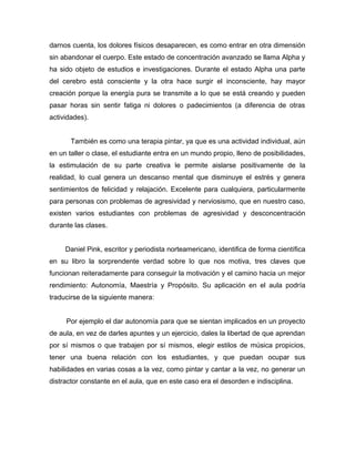 darnos cuenta, los dolores físicos desaparecen, es como entrar en otra dimensión 
sin abandonar el cuerpo. Este estado de concentración avanzado se llama Alpha y 
ha sido objeto de estudios e investigaciones. Durante el estado Alpha una parte 
del cerebro está consciente y la otra hace surgir el inconsciente, hay mayor 
creación porque la energía pura se transmite a lo que se está creando y pueden 
pasar horas sin sentir fatiga ni dolores o padecimientos (a diferencia de otras 
actividades). 
También es como una terapia pintar, ya que es una actividad individual, aún 
en un taller o clase, el estudiante entra en un mundo propio, lleno de posibilidades, 
la estimulación de su parte creativa le permite aislarse positivamente de la 
realidad, lo cual genera un descanso mental que disminuye el estrés y genera 
sentimientos de felicidad y relajación. Excelente para cualquiera, particularmente 
para personas con problemas de agresividad y nerviosismo, que en nuestro caso, 
existen varios estudiantes con problemas de agresividad y desconcentración 
durante las clases. 
Daniel Pink, escritor y periodista norteamericano, identifica de forma científica 
en su libro la sorprendente verdad sobre lo que nos motiva, tres claves que 
funcionan reiteradamente para conseguir la motivación y el camino hacia un mejor 
rendimiento: Autonomía, Maestría y Propósito. Su aplicación en el aula podría 
traducirse de la siguiente manera: 
Por ejemplo el dar autonomía para que se sientan implicados en un proyecto 
de aula, en vez de darles apuntes y un ejercicio, dales la libertad de que aprendan 
por sí mismos o que trabajen por sí mismos, elegir estilos de música propicios, 
tener una buena relación con los estudiantes, y que puedan ocupar sus 
habilidades en varias cosas a la vez, como pintar y cantar a la vez, no generar un 
distractor constante en el aula, que en este caso era el desorden e indisciplina. 
 