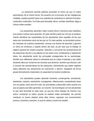La autonomía permite además acomodar el hecho de que no todos 
aprendemos de la misma forma. De acuerdo con el principio de las inteligencias 
múltiples, puedes guiarlos hacia una variedad de contenidos en distintos formatos: 
contenidos multimedia, YouTube para Escuelas, libros, revistas científicas, blogs e 
incluso redes sociales. 
Los estudiantes aprenden mejor cuando tienen incentivos para satisfacer 
sus propios motivos para aprender. En este sentido puede ser útil que el profesor 
intente identificar las necesidades de los estudiantes tanto aquellas de las que 
estos son conscientes como de las que no. En este sentido, es primordial conocer 
los intereses de nuestros estudiantes, conocer sus formas de aprender y generar 
un clima de confianza y respeto dentro del aula, es por esto que al trabajar el 
objetivo general de nuestro proyecto: Describir y comunicar las características de 
las estaciones del año y sus efectos en los seres vivos, recolectando y registrando 
datos, los estudiantes serán los principales protagonistas de su aprendizaje, 
tendrán que reflexionar sobre lo importante que es cuidar el planeta y que están 
haciendo ellos por conservar los recursos que tenemos, tendrán que discutir y dar 
a conocer las características de las estaciones, demostrarán que saben registrar 
datos aplicando las operaciones de sustracción y adición, trabajarán de forma 
grupal demostrando creatividad y la capacidad de resolver problemas. 
Los estudiantes pueden aprender haciendo, construyendo, escribiendo, 
diseñando, creando, resolviendo, investigando, reflexionando, compartiendo ideas 
con sus pares, entre otros Por esto, las actividades a desarrollar serán acorde a lo 
que se espera que ellos aprendan, se incluirán las tecnologías con los estudiantes 
lo que será favorable en este caso, ya que los niños trabajan de manera muy 
activa, mantienen la calma cuando se realizan estas actividades, les permite 
mantener un buena relación entre ellos mismo, expresan sus conocimientos 
previos, comentan y discuten, lo que es valioso y bueno de resaltar . 
 