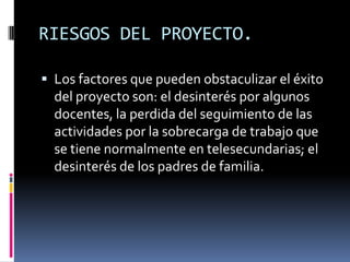 RIESGOS DEL PROYECTO.
 Los factores que pueden obstaculizar el éxito
del proyecto son: el desinterés por algunos
docentes, la perdida del seguimiento de las
actividades por la sobrecarga de trabajo que
se tiene normalmente en telesecundarias; el
desinterés de los padres de familia.
 