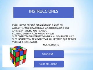 INSTRUCCIONES
ES UN JUEGO CREADO PARA NIÑOS DE 3 AÑOS EN
ADELANTE,PARA DESARROLLAR SUS HABILIDADES Y QUE
APRENDAN MUCHO MAS RAPIDO .
EL JUEGO CUENTA CON VARIOS NIVELES
SI ES CORRECTA SU RESPUESTA PASARA AL SIGUEINETE NIVEL
SI ES INCORRECTA TE APARECESAR UN LETRERO QUE TE DIRA
VUELEVE A INTENTARLO.
MUCHA SUERTE

COMENZAR

SALIR DEL JUEGO

 