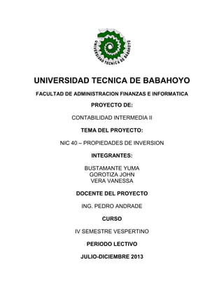 UNIVERSIDAD TECNICA DE BABAHOYO
FACULTAD DE ADMINISTRACION FINANZAS E INFORMATICA
PROYECTO DE:
CONTABILIDAD INTERMEDIA II
TEMA DEL PROYECTO:
NIC 40 – PROPIEDADES DE INVERSION
INTEGRANTES:
BUSTAMANTE YUMA
GOROTIZA JOHN
VERA VANESSA
DOCENTE DEL PROYECTO
ING. PEDRO ANDRADE
CURSO
IV SEMESTRE VESPERTINO
PERIODO LECTIVO
JULIO-DICIEMBRE 2013
 