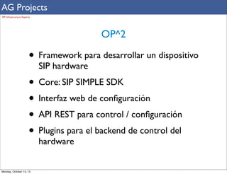 AG Projects
SIP Infrastructure Experts

OP^2

• Framework para desarrollar un dispositivo
SIP hardware

• Core: SIP SIMPLE SDK
• Interfaz web de conﬁguración
• API REST para control / conﬁguración
• Plugins para el backend de control del
hardware

Monday, October 14, 13

 
