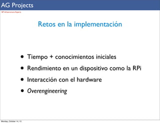 AG Projects
SIP Infrastructure Experts

Retos en la implementación

• Tiempo + conocimientos iniciales
• Rendimiento en un dispositivo como la RPi
• Interacción con el hardware
• Overengineering
Monday, October 14, 13

 