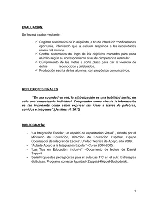9
EVALUACION:
Se llevará a cabo mediante:
 Registro sistemático de lo adquirido, a fin de introducir modificaciones
oportunas, intentando que la escuela responda a las necesidades
reales del alumno.
 Control sistemático del logro de los objetivos marcados para cada
alumno según su correspondiente nivel de competencia curricular.
 Cumplimiento de las metas a corto plazo para dar la vivencia de
éxitos reconocidos y celebrados.
 Producción escrita de los alumnos, con propósitos comunicativos.
REFLEXIONES FINALES
“En una sociedad en red, la alfabetización es una habilidad social, no
sólo una competencia individual. Comprender como circula la información
es tan importante como saber expresar las ideas a través de palabras,
sonidos e imágenes”.(Jenkins, H, 2010)
BIBLIOGRAFÍA:
- “La Integración Escolar, un espacio de capacitación virtual” , dictado por el
Ministerio de Educación, Dirección de Educación Especial, Equipo
Coordinador de Integración Escolar, Unidad Técnica de Apoyo, año 2009.
- “Aula de Apoyo a la Integración Escolar” -Curso 2004-2005
- “Las Tics en Educación Inclusiva” –Documento de lectura de Daniel
Zappalá
- Serie Propuestas pedagógicas para el aula-Las TIC en el aula: Estrategias
didácticas. Programa conectar Igualdad- Zappalá-Köppel-Suchodolski.
 