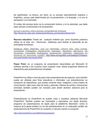 los significados. La lectura, por tanto, es un proceso esencialmente cognitivo y
lingüístico, porque está determinada por el pensamiento y el lenguaje, y no por la
percepción y la motricidad.
El núcleo del proceso lector es la comprensión lectora y no la velocidad, que debe
estar siempre condicionada a la comprensión.
Lectura y escritura, niños y jóvenes. Universidad de Antioquia

http://docencia.udea.edu.co/educacion/lectura_escritura/proclector.html
Recurso educativo: Puede ser cualquier material que, como docentes podemos
utilizar en el aula, con intenciones didácticas para facilitar el desarrollo de las
actividades formativas.
Rodríguez María Alejandra, José Luis Fernández, Johanni Soto, otros autores.
Universidad Pedagógica Experimental Libertador. República Bolivariana De
Venezuela. Universidad Pedagógica Experimental Libertador. Diplomado En
Docencia En Educación Superior. http://www.monografias.com/trabajos73/medios-

recursos/medios-recursos2.shtml
Power Point: es un programa de presentación desarrollado por Microsoft. El
software permite a los usuarios crear cualquier cosa, desde programas básicos de
diapositivas para presentaciones complejas.

PowerPoint se utiliza a menudo para crear presentaciones de negocios, pero también
puede ser utilizado para fines educativos o informales. Las presentaciones se
componen de diapositivas, que pueden contener texto, imágenes y otros medios de
comunicación, tales como clips de audio y películas. Efectos de sonido y transiciones
animadas también pueden ser incluidos para añadir atractivo adicional para la
presentación.

Presentaciones en PowerPoint se pueden crear y visualizar utilizando Microsoft
PowerPoint. También pueden ser importados y exportados con Apple Keynote,
programa de presentaciones de Apple para la plataforma Macintosh. Como la
mayoría de la gente prefiere no ver las presentaciones en un ordenador portátil, las
presentaciones de PowerPoint se muestran a menudo usando un proyector.
http://www.techterms.com/definition/powerpoint
10

 