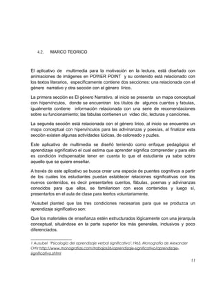 4.2.

MARCO TEORICO

El aplicativo de multimedia para la motivación en la lectura, está diseñado con
animaciones de imágenes en POWER POINT y su contenido está relacionado con
los textos literarios, específicamente contiene dos secciones: una relacionada con el
género narrativo y otra sección con el género lírico.
La primera sección es El género Narrativo, al inicio se presenta un mapa conceptual
con hipervínculos, donde se encuentran los títulos de algunos cuentos y fabulas,
igualmente contiene información relacionada con una serie de recomendaciones
sobre su funcionamiento; las fabulas contienen un video clic, lecturas y canciones.
La segunda sección está relacionada con el género lirico, al inicio se encuentra un
mapa conceptual con hipervínculos para las adivinanzas y poesías, al finalizar esta
sección existen algunas actividades lúdicas, de coloreado y puzles.
Este aplicativo de multimedia se diseñó teniendo como enfoque pedagógico el
aprendizaje significativo el cual estima que aprender significa comprender y para ello
es condición indispensable tener en cuenta lo que el estudiante ya sabe sobre
aquello que se quiere enseñar.
A través de este aplicativo se busca crear una especie de puentes cognitivos a partir
de los cuales los estudiantes puedan establecer relaciones significativas con los
nuevos contenidos, es decir presentarles cuentos, fábulas, poemas y adivinanzas
conocidos para que ellos, se familiaricen con esos contenidos y luego sí,
presentarlos en el aula de clase para leerlos voluntariamente.
1

Ausubel planteó que las tres condiciones necesarias para que se produzca un
aprendizaje significativo son:
Que los materiales de enseñanza estén estructurados lógicamente con una jerarquía
conceptual, situándose en la parte superior los más generales, inclusivos y poco
diferenciados.
1 Ausubel "Psicología del aprendizaje verbal significativo".1963. Monografía de Alexander
Ortiz http://www.monografias.com/trabajos26/aprendizaje-significativo/aprendizajesignificativo.shtml

11

 