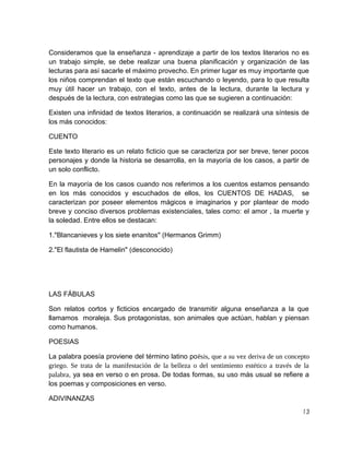 Consideramos que la enseñanza - aprendizaje a partir de los textos literarios no es
un trabajo simple, se debe realizar una buena planificación y organización de las
lecturas para así sacarle el máximo provecho. En primer lugar es muy importante que
los niños comprendan el texto que están escuchando o leyendo, para lo que resulta
muy útil hacer un trabajo, con el texto, antes de la lectura, durante la lectura y
después de la lectura, con estrategias como las que se sugieren a continuación:
Existen una infinidad de textos literarios, a continuación se realizará una síntesis de
los más conocidos:
CUENTO
Este texto literario es un relato ficticio que se caracteriza por ser breve, tener pocos
personajes y donde la historia se desarrolla, en la mayoría de los casos, a partir de
un solo conflicto.
En la mayoría de los casos cuando nos referimos a los cuentos estamos pensando
en los más conocidos y escuchados de ellos, los CUENTOS DE HADAS, se
caracterizan por poseer elementos mágicos e imaginarios y por plantear de modo
breve y conciso diversos problemas existenciales, tales como: el amor , la muerte y
la soledad. Entre ellos se destacan:
1."Blancanieves y los siete enanitos" (Hermanos Grimm)
2."El flautista de Hamelin" (desconocido)

LAS FÁBULAS
Son relatos cortos y ficticios encargado de transmitir alguna enseñanza a la que
llamamos moraleja. Sus protagonistas, son animales que actúan, hablan y piensan
como humanos.
POESIAS
La palabra poesía proviene del término latino poēsis, que a su vez deriva de un concepto
griego. Se trata de la manifestación de la belleza o del sentimiento estético a través de la
palabra, ya sea en verso o en prosa. De todas formas, su uso más usual se refiere a
los poemas y composiciones en verso.
ADIVINANZAS
13

 