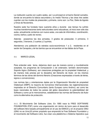 La institución cuenta con cuatro sedes, así: La principal en el barrio Daniel Lemaitre,
donde se encuentra la básica secundaria y la media Técnica y las otras tres sedes
cuentan con los niveles de preescolar y primaria, como son: La Paz, Siete de Agosto
y Once de Noviembre.
Nuestra sede fue fundada hace cuarenta años y durante ese tiempo ha sufrido
muchas transformaciones tanto estructurales como educativas, al inicio eran sólo dos
aulas, actualmente contamos con nueve aulas, una sala de informática, coordinación,
cocina, baños y patio de recreo.
Además poseemos las dos jornadas, 3 grados de preescolar, 3 primeros, 3
segundos, 3 terceros, 2 cuartos y 2 quintos.
Atendemos una población de estratos socio-económicos 1 a 2, residentes en el
sector de Canapote y de los barrios que se encuentran en las faldas de la Popa.

4.4.

MARCO LEGAL

Para entender este tema, debemos decir que de manera común y mundialmente
aceptada, los programas de Computación o de ordenador, también denominados
Soporte lógico (Software), son creaciones protegidas por la propiedad Intelectual, y
de manera más precisa por la disciplina del Derecho de Autor, en los mismos
términos de las obras del dominio literario (Creaciones expresadas a través de letras,
signos o convenciones).
Las normas tipo y orientaciones dadas por la Organización Mundial de propiedad
Intelectual (OMPI); la mayoría de Convenios Internacionales; las reglamentaciones
inspiradas en el Derecho Comunitario (tanto Europeo como Andino); así como las
leyes nacionales de todos los países del globo descartaron la patentabilidad del
Software y como ya lo mencionamos, establecieron las normas del Derecho de Autor
como la alternativa de protección.

4.4.1. El Movimiento Del Software Libre. En 1985 nace la FREE SOFTWARE
FOUNDATION (FSF) como una organización sin ánimo de lucro para el desarrollo
del software libre basado principalmente en el uso de EMACS y en el proyecto GNU
(GNU no es Unix).El primer propósito que emprendió la Free Software Foundation y
el movimiento del Software Libre, fue crear una plataforma o Sistema Operativo que
15

 