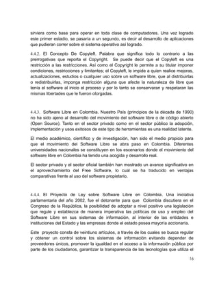 sirviera como base para operar en toda clase de computadores. Una vez logrado
este primer estadio, se pasaría a un segundo, es decir al desarrollo de aplicaciones
que pudieran correr sobre el sistema operativo así logrado.
4.4.2. El Concepto De Copyleft. Palabra que significa todo lo contrario a las
prerrogativas que reporta el Copyright. Se puede decir que el Copyleft es una
restricción a las restricciones. Así como el Copyright le permite a su titular imponer
condiciones, restricciones y limitantes; el Copyleft, le impide a quien realice mejoras,
actualizaciones, estudios o cualquier uso sobre un software libre, que al distribuirlas
o redistribuirlas, imponga restricción alguna que afecte la naturaleza de libre que
tenía el software al inicio el proceso y por lo tanto se conservaran y respetaran las
mismas libertades que le fueron otorgadas.

4.4.3. Software Libre en Colombia. Nuestro País (principios de la década de 1990)
no ha sido ajeno al desarrollo del movimiento del software libre o de código abierto
(Open Source). Tanto en el sector privado como en el sector público la adopción,
implementación y usos exitosos de este tipo de herramientas es una realidad latente.
El medio académico, científico y de investigación, han sido el medio propicio para
que el movimiento del Software Libre se abra paso en Colombia. Diferentes
universidades nacionales se constituyen en los escenarios donde el movimiento del
software libre en Colombia ha tenido una acogida y desarrollo real.
El sector privado y el sector oficial también han mostrado un avance significativo en
el aprovechamiento del Free Software, lo cual se ha traducido en ventajas
comparativas frente al uso del software propietario.

4.4.4. El Proyecto de Ley sobre Software Libre en Colombia. Una iniciativa
parlamentaria del año 2002, fue el detonante para que Colombia discutiera en el
Congreso de la República, la posibilidad de adoptar a nivel positivo una legislación
que regule y establezca de manera imperativa las políticas de uso y empleo del
Software Libre en sus sistemas de información, al interior de las entidades e
instituciones del Estado y las empresas donde el estado posea mayoría accionaría.
Este proyecto consta de veintiuno artículos, a través de los cuales se busca regular
y obtener un control sobre los sistemas de información evitando depender de
proveedores únicos, promover la igualdad en el acceso a la información pública por
parte de los ciudadanos, garantizar la transparencia de las tecnologías que utiliza el
16

 