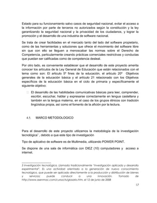 Estado para su funcionamiento salvo casos de seguridad nacional, evitar el acceso a
la información por parte de terceros no autorizados según la constitución y la ley
garantizando la seguridad nacional y la privacidad de los ciudadanos, y lograr la
promoción y el desarrollo de una industria de software nacional.
Se trata de crear facilidades en el mercado tanto del lado del software propietario,
como de las herramientas y soluciones que ofrece el movimiento del software libre
sin que con ello se lleguen a menoscabar las normas sobre el Derecho de
Competencia, particularmente creando prácticas comerciales restrictivas y conductas
que puedan ser calificadas como de competencia desleal.
Por otro lado, es conveniente establecer que el desarrollo de este proyecto amerita
conocer los artículos de la Ley General de Educación que están relacionados con el
tema como son: El articulo 5º fines de la educación, el articulo 20º Objetivos
generales de la educación básica y el artículo 21 relacionado con los Objetivos
específicos de la educación básica en el ciclo de primaria y específicamente el
siguiente objetivo:
 El desarrollo de las habilidades comunicativas básicas para leer, comprender,
escribir, escuchar, hablar y expresarse correctamente en lengua castellana y
también en la lengua materna, en el caso de los grupos étnicos con tradición
lingüística propia, así como el fomento de la afición por la lectura.

4.5.

MARCO METODOLOGICO

Para el desarrollo de este proyecto utilizamos la metodología de la investigación
tecnológica3 , debido a que este tipo de investigación
Tipo de aplicativo de software es de Multimedia, utilizando POWER POINT.
Se dispone de una sala de informática con DIEZ (10) computadores y acceso a
internet.

3 Investigación tecnológica. Llamada tradicionalmente “investigación aplicada y desarrollo
experimental”. Es una actividad orientada a la generación de nuevo conocimiento
tecnológico, que puede ser aplicado directamente a la producción y distribución de bienes
y
servicios;
puede
conducir
a
una
innovación.
Tomado
de
http://www.asenmac.com/cursocts/glosario.htm, el 12 de junio de 2008

17

 