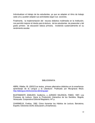 Individualizan el trabajo de los estudiantes, ya que se adaptan al ritmo de trabajo
cada uno y pueden adaptar sus actividades según sus acciones.
Finalmente, la implementación del recurso didáctico multimedia en la Institución,
nos permitió mejorar el interés para la lectura, de los estudiantes de preescolar y del
grado primero de educación básica primaria, incidiendo sustancialmente en su
rendimiento escolar.

BIBLIOGRAFIA
ABRIL Villalba, M. (2003)"Los textos, primera alternativa didáctica en la enseñanzaaprendizaje de la Lengua y la Literatura". Publicado por Ma.Ignacia Mozó.
http://lalengua.info/funciones-del-lenguaje/
BUSTAMANTE ZAMUDIO, Guillermo, y JURADO VALENCIA, FABIO. 1997. Los
Procesos de Lectura. Hacia la Producción Interactiva de los Sentidos. Bogotá,
Venezuela. Cooperativa Editorial Magisterio.147 p.
CHARMEUX, Eveline. 1992. Cómo fomentar los Hábitos de Lectura. Barcelona,
España. Ediciones CEAC (Educación y Enseñanza).
19

 