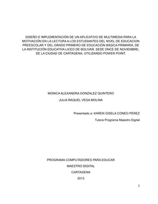 DISEÑO E IMPLEMENTACIÓN DE UN APLICATIVO DE MULTIMEDIA PARA LA
MOTIVACIÓN EN LA LECTURA A LOS ESTUDIANTES DEL NIVEL DE EDUCACION
PREESCOLAR Y DEL GRADO PRIMERO DE EDUCACIÓN BÁSICA PRIMARIA, DE
LA INSTITUCIÓN EDUCATIVA LICEO DE BOLIVAR, SEDE ONCE DE NOVIEMBRE,
DE LA CIUDAD DE CARTAGENA, UTILIZANDO POWER POINT.

MONICA ALEXANDRA GONZALEZ QUINTERO
JULIA RAQUEL VEGA MOLINA

Presentado a: KAREN GISELA CONEO PEREZ
Tutora Programa Maestro Digital

PROGRAMA COMPUTADORES PARA EDUCAR
MAESTRO DIGITAL
CARTAGENA
2013
2

 