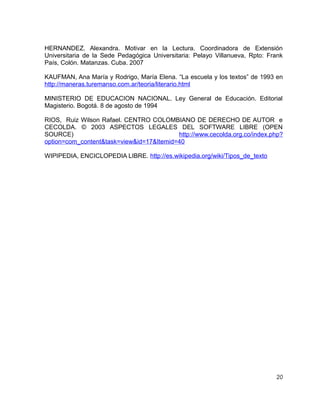 HERNANDEZ. Alexandra. Motivar en la Lectura. Coordinadora de Extensión
Universitaria de la Sede Pedagógica Universitaria: Pelayo Villanueva, Rpto: Frank
País, Colón. Matanzas. Cuba. 2007
KAUFMAN, Ana María y Rodrigo, María Elena. “La escuela y los textos” de 1993 en
http://maneras.turemanso.com.ar/teoria/literario.html
MINISTERIO DE EDUCACION NACIONAL. Ley General de Educación. Editorial
Magisterio. Bogotá. 8 de agosto de 1994
RIOS, Ruiz Wilson Rafael. CENTRO COLOMBIANO DE DERECHO DE AUTOR e
CECOLDA. © 2003 ASPECTOS LEGALES DEL SOFTWARE LIBRE (OPEN
SOURCE)
http://www.cecolda.org.co/index.php?
option=com_content&task=view&id=17&Itemid=40
WIPIPEDIA, ENCICLOPEDIA LIBRE. http://es.wikipedia.org/wiki/Tipos_de_texto

20

 
