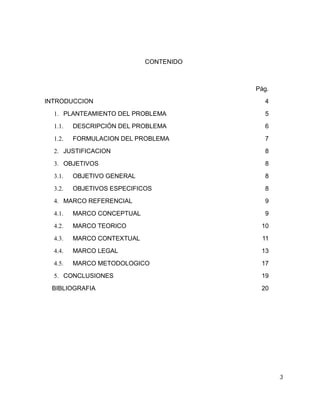 CONTENIDO

Pág.
INTRODUCCION

4

1. PLANTEAMIENTO DEL PROBLEMA

5

1.1.

DESCRIPCIÓN DEL PROBLEMA

6

1.2.

FORMULACION DEL PROBLEMA

7

2. JUSTIFICACION

8

3. OBJETIVOS

8

3.1.

OBJETIVO GENERAL

8

3.2.

OBJETIVOS ESPECIFICOS

8

4. MARCO REFERENCIAL

9

4.1.

MARCO CONCEPTUAL

4.2.

MARCO TEORICO

10

4.3.

MARCO CONTEXTUAL

11

4.4.

MARCO LEGAL

13

4.5.

MARCO METODOLOGICO

17

5. CONCLUSIONES
BIBLIOGRAFIA

9

19
20

3

 