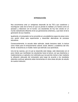 INTRODUCCIÓN

Nos encontramos ante un vertiginoso desarrollo de las TIC’s que cuestionan y
reconfiguran cada día la forma en que se percibe la realidad y la manera como se
apropian y relacionan con el mundo. Los estudiantes de hoy han crecido en un
mundo radicalmente diferente al de sus generaciones anteriores, y qué decir al de la
generación de sus maestros.
Igualmente, el computador se ha convertido en una plataforma capaz de actuar como
una opción eficaz para experimentar y desarrollar alternativas de procesos
educativos.
Consecuentemente, la escuela debe estimular, desde temprana edad, la lectura
como medio para el enriquecimiento cultural, social, afectivo y académico del niño
donde el docente es un modelo lector que estimule a sus aprendices.
Una de las razones, por el cual se desarrolla este trabajo, está relacionada con el
poco interés que manifiestan los estudiantes hacia la lectura, así que diseñamos e
implementamos un aplicativo de multimedia que nos permita motivar a leer mediante
la utilización adecuada del computador para luego de acuerdo a los resultados
obtenidos continuar aplicando estas herramientas en otras áreas del plan de estudio
de nuestra institución.

4

 