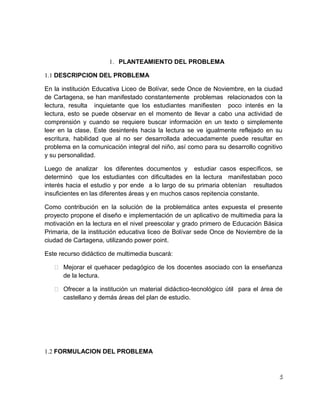 1. PLANTEAMIENTO DEL PROBLEMA
1.1 DESCRIPCION DEL PROBLEMA
En la institución Educativa Liceo de Bolívar, sede Once de Noviembre, en la ciudad
de Cartagena, se han manifestado constantemente problemas relacionados con la
lectura, resulta inquietante que los estudiantes manifiesten poco interés en la
lectura, esto se puede observar en el momento de llevar a cabo una actividad de
comprensión y cuando se requiere buscar información en un texto o simplemente
leer en la clase. Este desinterés hacia la lectura se ve igualmente reflejado en su
escritura, habilidad que al no ser desarrollada adecuadamente puede resultar en
problema en la comunicación integral del niño, así como para su desarrollo cognitivo
y su personalidad.
Luego de analizar los diferentes documentos y estudiar casos específicos, se
determinó que los estudiantes con dificultades en la lectura manifestaban poco
interés hacia el estudio y por ende a lo largo de su primaria obtenían resultados
insuficientes en las diferentes áreas y en muchos casos repitencia constante.
Como contribución en la solución de la problemática antes expuesta el presente
proyecto propone el diseño e implementación de un aplicativo de multimedia para la
motivación en la lectura en el nivel preescolar y grado primero de Educación Básica
Primaria, de la institución educativa liceo de Bolívar sede Once de Noviembre de la
ciudad de Cartagena, utilizando power point.
Este recurso didáctico de multimedia buscará:
 Mejorar el quehacer pedagógico de los docentes asociado con la enseñanza
de la lectura.
 Ofrecer a la institución un material didáctico-tecnológico útil para el área de
castellano y demás áreas del plan de estudio.

1.2 FORMULACION DEL PROBLEMA

5

 