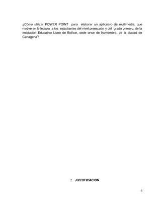 ¿Cómo utilizar POWER POINT para elaborar un aplicativo de multimedia, que
motive en la lectura a los estudiantes del nivel preescolar y del grado primero, de la
institución Educativa Liceo de Bolívar, sede once de Noviembre, de la ciudad de
Cartagena?

2. JUSTIFICACION
6

 