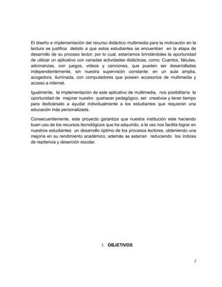 El diseño e implementación del recurso didáctico multimedia para la motivación en la
lectura se justifica debido a que estos estudiantes se encuentran en la etapa de
desarrollo de su proceso lector; por lo cual, estaríamos brindándoles la oportunidad
de utilizar un aplicativo con variadas actividades didácticas, como: Cuentos, fábulas,
adivinanzas, con juegos, videos y canciones, que pueden ser desarrolladas
independientemente, sin nuestra supervisión constante; en un aula amplia,
acogedora, iluminada, con computadores que poseen accesorios de multimedia y
acceso a internet.
Igualmente, la implementación de este aplicativo de multimedia, nos posibilitaría la
oportunidad de mejorar nuestro quehacer pedagógico, ser creativos y tener tiempo
para dedicárselo a ayudar individualmente a los estudiantes que requieran una
educación más personalizada.
Consecuentemente, este proyecto garantiza que nuestra institución este haciendo
buen uso de los recursos tecnológicos que ha adquirido, a la vez nos facilita lograr en
nuestros estudiantes un desarrollo óptimo de los procesos lectores, obteniendo una
mejoría en su rendimiento académico; además se estarían reduciendo los índices
de repitencia y deserción escolar.

3. OBJETIVOS

7

 