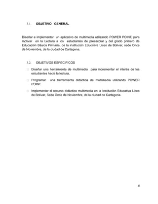 OBJETIVO GENERAL

3.1.

Diseñar e implementar un aplicativo de multimedia utilizando POWER POINT, para
motivar en la Lectura a los estudiantes de preescolar y del grado primero de
Educación Básica Primaria, de la institución Educativa Liceo de Bolívar, sede Once
de Noviembre, de la ciudad de Cartagena.

OBJETIVOS ESPECIFICOS

3.2.

 Diseñar una herramienta de multimedia

para incrementar el interés de los

estudiantes hacia la lectura.
 Programar

una herramienta didáctica de multimedia utilizando POWER

POINT.
 Implementar el recurso didáctico multimedia en la Institución Educativa Liceo

de Bolívar, Sede Once de Noviembre, de la ciudad de Cartagena.

8

 