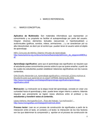 4. MARCO REFERENCIAL

4.1.

MARCO CONCEPTUAL

Aplicativo de Multimedia: Son materiales informáticos que representan un
conocimiento y su propósito es facilitar el autoaprendizaje por parte del usuario.
Integran diversos elementos textuales (secuencias e hipertextualidad) y
audiovisuales (gráficos, sonidos, videos, animaciones….) y se caracterizan por su
alta interactividad, es decir por el control que pueden tener el usuario sobre el objeto
de aprendizaje.
MEN. Concurso de Méritos: Objetos Virtuales de Aprendizaje

http://www.karisma.org.co/documentos/softwareredp/definicion_de_objaprendiMEN.p
df
Aprendizaje significativo: para que el aprendizaje sea significativo se requiere que
el estudiante posea conocimientos previos sobre lo que se quiere enseñar, a partir de
los cuales los estudiantes puedan establecer relaciones significativas con los nuevos
contenidos.
Ortiz Ocaña Alexander Luis. Aprendizaje significativo y vivencial: ¿Cómo motivar al
Estudiante para que aprenda en la clase? CEPEDID. Barranquilla 2005.

http://www.monografias.com/trabajos26/aprendizaje-significativo/aprendizajesignificativo.shtml
Motivación: La motivación es la etapa inicial del aprendizaje, consiste en crear una
curiosidad hacia el aprendizaje y ésta puede tener origen interno o externo. Además
requiere que previamente se logren nexos afectivos entre el profesor y los
estudiantes y transferir estos al contenido.
López Adriana. Monografía.Com. Título del trabajo: “La motivación”

http://www.monografias.com/trabajos5/moti/moti.shtml
Proceso lector: Leer es un proceso de construcción de significados a partir de la
interacción entre el texto, el contexto y el lector, la interacción de los tres factores
son los que determinan la comprensión y aportan en el proceso de construcción de
9

 