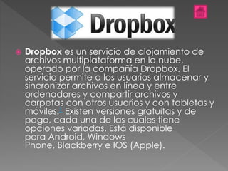  Dropbox es un servicio de alojamiento de
archivos multiplataforma en la nube,
operado por la compañía Dropbox. El
servicio permite a los usuarios almacenar y
sincronizar archivos en línea y entre
ordenadores y compartir archivos y
carpetas con otros usuarios y con tabletas y
móviles.1 Existen versiones gratuitas y de
pago, cada una de las cuales tiene
opciones variadas. Está disponible
para Android, Windows
Phone, Blackberry e IOS (Apple).
 