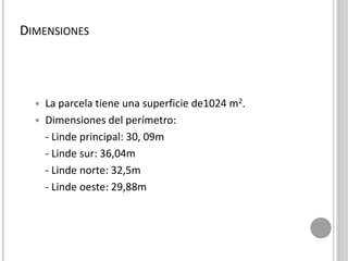 DIMENSIONES
 La parcela tiene una superficie de1024 m2.
 Dimensiones del perímetro:
- Linde principal: 30, 09m
- Linde sur: 36,04m
- Linde norte: 32,5m
- Linde oeste: 29,88m
 
