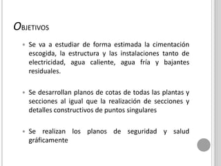 OBJETIVOS
 Se va a estudiar de forma estimada la cimentación
escogida, la estructura y las instalaciones tanto de
electricidad, agua caliente, agua fría y bajantes
residuales.
 Se desarrollan planos de cotas de todas las plantas y
secciones al igual que la realización de secciones y
detalles constructivos de puntos singulares
 Se realizan los planos de seguridad y salud
gráficamente
 