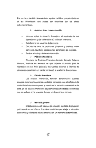 17
Por otro lado, también tiene ventajas legales, debido a que permite tener
al día información que puede ser requerida por los entes
gubernamentales.
➢ Objetivos de un Proceso Contable:
• Informar sobre la situación financiera, el resultado de sus
operaciones y los cambios en su situación financiera.
• Satisfacer a los usuarios de la misma.
• Útil para la toma de decisiones (inversión y crédito): medir
solvencia, liquidez y capacidad de generación de recursos.
• Evaluar el trabajo de la administración.
➢ Posición financiera
El estado de Posición Financiera también llamado Balance
General, muestra los recursos de que dispone la entidad para la
realización de sus fines (activo) y las fuentes externas o internas de
dichos recursos (pasivo + capital contable), a una fecha determinada.
➢ Estado financiero
Los estados financieros, también denominados cuentas
anuales, informes financieros o estados contables, son el reflejo de la
contabilidad de una empresa y muestran la estructura económica de
ésta. En los estados financieros se plasman las actividades económicas
que se realizan en la empresa durante un determinado período.
➢ Balance general
El balance general, balance de situación o estado de situación
patrimonial es un informe financiero contable que refleja la situación
económica y financiera de una empresa en un momento determinado.
 