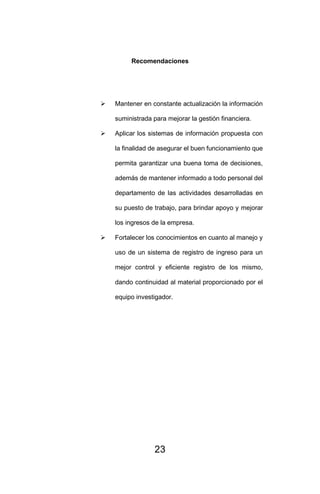 23
Recomendaciones
➢ Mantener en constante actualización la información
suministrada para mejorar la gestión financiera.
➢ Aplicar los sistemas de información propuesta con
la finalidad de asegurar el buen funcionamiento que
permita garantizar una buena toma de decisiones,
además de mantener informado a todo personal del
departamento de las actividades desarrolladas en
su puesto de trabajo, para brindar apoyo y mejorar
los ingresos de la empresa.
➢ Fortalecer los conocimientos en cuanto al manejo y
uso de un sistema de registro de ingreso para un
mejor control y eficiente registro de los mismo,
dando continuidad al material proporcionado por el
equipo investigador.
 