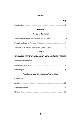 3
Índice
Pag
Introducción …………………………………………………………………4
Evento I
Gestación Territorial
Travesía del Territorio Socio integrador del Proyecto…………………….5
Peregrinación por el Territorio Social……………………………………...7
Tránsito por el Territorio Académico de mi Proyecto…………………..12
Evento 2
SENDA DEL TERRITORIO TEORICO Y METODOLÓGICO TÉCNICO
Fundamentación teórica…………………………………………………...16
Requerimiento técnico……………………………………………………..18
Plan integral………………………………………………………………...18
Terminaciones y Exhortaciones Territoriales
Conclusión…………………………………………………………………..22
Anexo…………………………………………………………………….….23
Recomendaciones…………………………………….………………..….24
Referencias…………………………………………………………….…...25
 