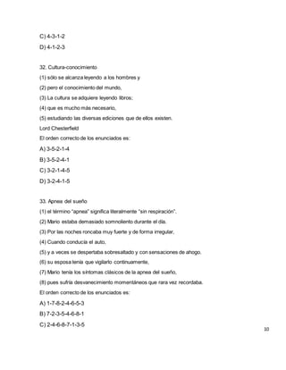 C) 4-3-1-2
D) 4-1-2-3
32. Cultura-conocimiento
(1) sólo se alcanza leyendo a los hombres y
(2) pero el conocimiento del mundo,
(3) La cultura se adquiere leyendo libros;
(4) que es mucho más necesario,
(5) estudiando las diversas ediciones que de ellos existen.
Lord Chesterfield
El orden correcto de los enunciados es:
A) 3-5-2-1-4
B) 3-5-2-4-1
C) 3-2-1-4-5
D) 3-2-4-1-5
33. Apnea del sueño
(1) el término “apnea” significa literalmente “sin respiración”.
(2) Mario estaba demasiado somnoliento durante el día.
(3) Por las noches roncaba muy fuerte y de forma irregular,
(4) Cuando conducía el auto,
(5) y a veces se despertaba sobresaltado y con sensaciones de ahogo.
(6) su esposa tenía que vigilarlo continuamente,
(7) Mario tenía los síntomas clásicos de la apnea del sueño,
(8) pues sufría desvanecimiento momentáneos que rara vez recordaba.
El orden correcto de los enunciados es:
A) 1-7-8-2-4-6-5-3
B) 7-2-3-5-4-6-8-1
C) 2-4-6-8-7-1-3-5
10
 