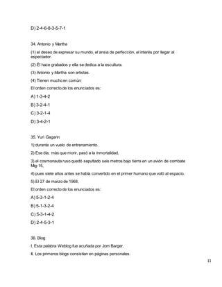 D) 2-4-6-8-3-5-7-1
34. Antonio y Martha
(1) el deseo de expresar su mundo, el ansia de perfección, el interés por llegar al
espectador.
(2) Él hace grabados y ella se dedica a la escultura.
(3) Antonio y Martha son artistas.
(4) Tienen mucho en común:
El orden correcto de los enunciados es:
A) 1-3-4-2
B) 3-2-4-1
C) 3-2-1-4
D) 3-4-2-1
35. Yuri Gagarin
1) durante un vuelo de entrenamiento.
2) Ese día, más que morir, pasó a la inmortalidad,
3) el cosmonauta ruso quedó sepultado seis metros bajo tierra en un avión de combate
Mig-15,
4) pues siete años antes se había convertido en el primer humano que voló al espacio.
5) El 27 de marzo de 1968,
El orden correcto de los enunciados es:
A) 5-3-1-2-4
B) 5-1-3-2-4
C) 5-3-1-4-2
D) 2-4-5-3-1
36. Blog
I. Esta palabra Weblog fue acuñada por Jom Barger.
II. Los primeros blogs consistían en páginas personales.
11
 
