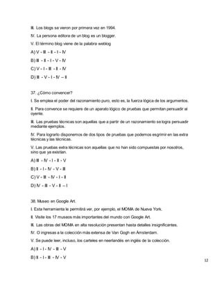 III. Los blogs se vieron por primera vez en 1994.
IV. La persona editora de un blog es un blogger.
V. El término blog viene de la palabra weblog
A) V - III - II - I - IV
B) III - II - I - V - IV
C) V - I - III - II - IV
D) III - V - I - IV – II
37. ¿Cómo convencer?
I. Se emplea el poder del razonamiento puro, esto es, la fuerza lógica de los argumentos.
II. Para convence se requiere de un aparato lógico de pruebas que permitan persuadir al
oyente.
III. Las pruebas técnicas son aquellas que a partir de un razonamiento se logra persuadir
mediante ejemplos.
IV. Para lograrlo disponemos de dos tipos de pruebas que podemos esgrimir en las extra
técnicas y las técnicas.
V. Las pruebas extra técnicas son aquellas que no han sido compuestas por nosotros,
sino que ya existían.
A) III - IV - I - II - V
B) II - I - IV - V - III
C) V - III - IV - I - II
D) IV - III - V - II – I
38. Museo en Google Art.
I. Esta herramienta le permitirá ver, por ejemplo, el MOMA de Nueva York.
II. Visite los 17 museos más importantes del mundo con Google Art.
III. Las obras del MOMA en alta resolución presentan hasta detalles insignificantes.
IV. O ingresas a la colección más extensa de Van Gogh en Ámsterdam.
V. Se puede leer, incluso, los carteles en neerlandés en inglés de la colección.
A) II - I - IV - III - V
B) II - I - III - IV - V
12
 