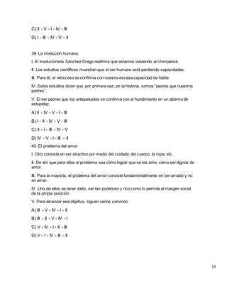 C) II - V - I - IV - III
D) I - III - IV - V – II
39. La involución humana
I. El involucionista Sánchez Drago reafirma que estamos volviendo al chimpancé.
II. Los estudios científicos muestran que el ser humano está perdiendo capacidades.
III. Para él, el retroceso se confirma con nuestra escasa capacidad de habla.
IV. Estos estudios dicen que, por primera vez, en la historia, somos “peores que nuestros
padres”.
V. El ser peores que los antepasados se confirma con el hundimiento en un abismo de
estupidez.
A) II - IV - V - I - III
B) I - II - IV - V - III
C) II - I - III - IV - V
D) IV - V - I - III – II
40. El problema del amor
I. Otro consiste en ser atractivo por medio del cuidado del cuerpo, la ropa, etc.
II. De ahí que para ellos el problema sea cómo lograr que se los ame, cómo ser dignos de
amor.
III. Para la mayoría, el problema del amor consiste fundamentalmente en ser amado y no
en amar:
IV. Uno de ellos es tener éxito, ser tan poderoso y rico como lo permite el margen social
de la propia posición.
V. Para alcanzar ese objetivo, siguen varios caminos
A) III - V - IV - I - II
B) III - II - V - IV - I
C) V - IV - I - II - III
D) V - I - IV - III - II
13
 