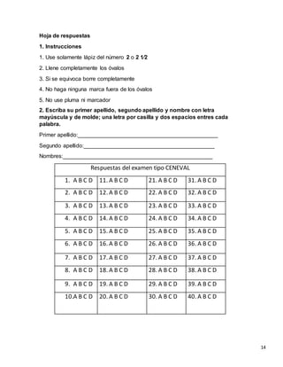 Hoja de respuestas
1. Instrucciones
1. Use solamente lápiz del número 2 o 2 1⁄2
2. Llene completamente los óvalos
3. Si se equivoca borre completamente
4. No haga ninguna marca fuera de los óvalos
5. No use pluma ni marcador
2. Escriba su primer apellido, segundo apellido y nombre con letra
mayúscula y de molde; una letra por casilla y dos espacios entres cada
palabra.
Primer apellido:_____________________________________________
Segundo apellido:__________________________________________
Nombres:________________________________________________
Respuestas del examen tipo CENEVAL
1. A B C D 11. A B C D 21. A B C D 31. A B C D
2. A B C D 12. A B C D 22. A B C D 32. A B C D
3. A B C D 13. A B C D 23. A B C D 33. A B C D
4. A B C D 14. A B C D 24. A B C D 34. A B C D
5. A B C D 15. A B C D 25. A B C D 35. A B C D
6. A B C D 16. A B C D 26. A B C D 36. A B C D
7. A B C D 17. A B C D 27. A B C D 37. A B C D
8. A B C D 18. A B C D 28. A B C D 38. A B C D
9. A B C D 19. A B C D 29. A B C D 39. A B C D
10.A B C D 20. A B C D 30. A B C D 40. A B C D
14
 