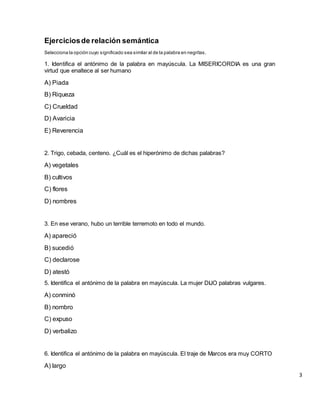 Ejerciciosde relación semántica
Selecciona la opción cuyo significado sea similar al de la palabra en negritas.
1. Identifica el antónimo de la palabra en mayúscula. La MISERICORDIA es una gran
virtud que enaltece al ser humano
A) Piada
B) Riqueza
C) Crueldad
D) Avaricia
E) Reverencia
2. Trigo, cebada, centeno. ¿Cuál es el hiperónimo de dichas palabras?
A) vegetales
B) cultivos
C) flores
D) nombres
3. En ese verano, hubo un terrible terremoto en todo el mundo.
A) apareció
B) sucedió
C) declarose
D) atestó
5. Identifica el antónimo de la palabra en mayúscula. La mujer DIJO palabras vulgares.
A) conminó
B) nombro
C) expuso
D) verbalizo
6. Identifica el antónimo de la palabra en mayúscula. El traje de Marcos era muy CORTO
A) largo
3
 