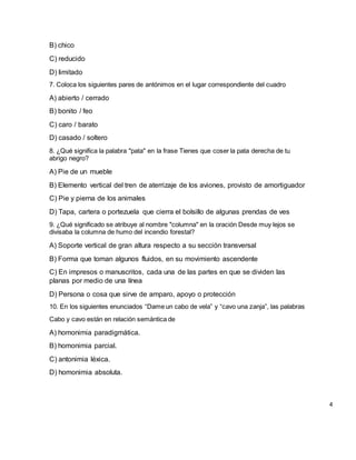 B) chico
C) reducido
D) limitado
7. Coloca los siguientes pares de antónimos en el lugar correspondiente del cuadro
A) abierto / cerrado
B) bonito / feo
C) caro / barato
D) casado / soltero
8. ¿Qué significa la palabra "pata" en la frase Tienes que coser la pata derecha de tu
abrigo negro?
A) Pie de un mueble
B) Elemento vertical del tren de aterrizaje de los aviones, provisto de amortiguador
C) Pie y pierna de los animales
D) Tapa, cartera o portezuela que cierra el bolsillo de algunas prendas de ves
9. ¿Qué significado se atribuye al nombre "columna" en la oración Desde muy lejos se
divisaba la columna de humo del incendio forestal?
A) Soporte vertical de gran altura respecto a su sección transversal
B) Forma que toman algunos fluidos, en su movimiento ascendente
C) En impresos o manuscritos, cada una de las partes en que se dividen las
planas por medio de una línea
D) Persona o cosa que sirve de amparo, apoyo o protección
10. En los siguientes enunciados “Dame un cabo de vela” y “cavo una zanja”, las palabras
Cabo y cavo están en relación semántica de
A) homonimia paradigmática.
B) homonimia parcial.
C) antonimia léxica.
D) homonimia absoluta.
4
 