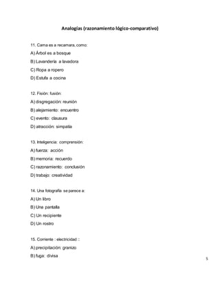 Analogías (razonamiento lógico-comparativo)
11. Cama es a recamara, como:
A) Árbol es a bosque
B) Lavandería a lavadora
C) Ropa a ropero
D) Estufa a cocina
12. Fisión: fusión:
A) disgregación: reunión
B) alejamiento: encuentro
C) evento: clausura
D) atracción: simpatía
13. Inteligencia: comprensión:
A) fuerza: acción
B) memoria: recuerdo
C) razonamiento: conclusión
D) trabajo: creatividad
14. Una fotografía se parece a:
A) Un libro
B) Una pantalla
C) Un recipiente
D) Un rostro
15. Corriente : electricidad ::
A) precipitación: granizo
B) fuga: divisa
5
 