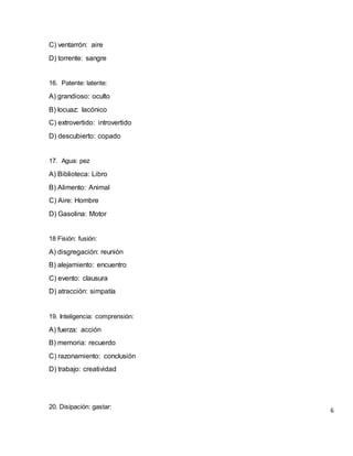 C) ventarrón: aire
D) torrente: sangre
16. Patente: latente:
A) grandioso: oculto
B) locuaz: lacónico
C) extrovertido: introvertido
D) descubierto: copado
17. Agua: pez
A) Biblioteca: Libro
B) Alimento: Animal
C) Aire: Hombre
D) Gasolina: Motor
18 Fisión: fusión:
A) disgregación: reunión
B) alejamiento: encuentro
C) evento: clausura
D) atracción: simpatía
19. Inteligencia: comprensión:
A) fuerza: acción
B) memoria: recuerdo
C) razonamiento: conclusión
D) trabajo: creatividad
20. Disipación: gastar:
6
 