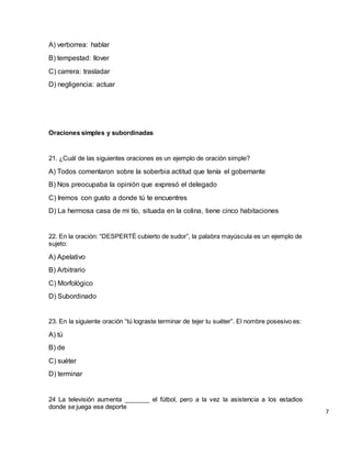 A) verborrea: hablar
B) tempestad: llover
C) carrera: trasladar
D) negligencia: actuar
Oraciones simples y subordinadas
21. ¿Cuál de las siguientes oraciones es un ejemplo de oración simple?
A) Todos comentaron sobre la soberbia actitud que tenía el gobernante
B) Nos preocupaba la opinión que expresó el delegado
C) Iremos con gusto a donde tú te encuentres
D) La hermosa casa de mi tío, situada en la colina, tiene cinco habitaciones
22. En la oración: “DESPERTÉ cubierto de sudor”, la palabra mayúscula es un ejemplo de
sujeto:
A) Apelativo
B) Arbitrario
C) Morfológico
D) Subordinado
23. En la siguiente oración “tú lograste terminar de tejer tu suéter”. El nombre posesivo es:
A) tú
B) de
C) suéter
D) terminar
24 La televisión aumenta _______ el fútbol, pero a la vez la asistencia a los estadios
donde se juega ese deporte
7
 