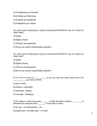 A) el entusiasmo por fomenta
B) el interés por Disminuye
C) la apatía por desalienta
D) el desprecio por reduce
25. ¿Qué función desempeña la oración subordinada SUSTANTIVA ‘que en el ataúd no
había nadie’?
A) Sujeto
B) Objeto directo
C) Término de preposición
D) No es una oración subordinada sustantiva
26. ¿Qué función desempeña la oración subordinada SUSTANTIVA ‘que en el ataúd no
había nadie’?
A) Sujeto
B) Objeto directo
C) Término de preposición
D) No es una oración subordinada sustantiva
27. El rumor es como un ___________ no hay que darlo por bueno hasta que no sé
______________que tiene un fondo.
A) pozo- fondo
B) cheque- compruebe
C) terremoto- indique
D) murmullo -investigue
28 El médico te recetó este jarabe ________te falta elementos proteicos, _________ lo
deberás tomar cada seis horas _______, no te agrade su sabor.
A) ya que - en consecuencia - así
B) puesto que - por esta razón - en tanto
8
 