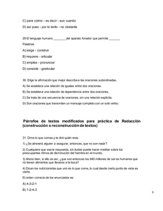 C) para colmo - es decir - aun cuando
D) así pues - por lo tanto - no obstante
29 El lenguaje humano ________del aparato fonador que permite _______
Palabras.
A) exige - construir
B) requiere - articular
C) emplea - pronunciar
D) consiste - gesticular
30. Elige la afirmación que mejor describa a las oraciones subordinadas.
A) Se establece una relación de iguales entre dos oraciones.
B) Se establece una relación de dependencia entre dos oraciones.
C) Se trata de una secuencia de oraciones, sin una relación explícita.
D) Son oraciones que transmiten un mensaje completo con un solo verbo.
Párrafos de textos modificados para práctica de Redacción
(construcción o reconstrucciónde textos)
31. Dime lo que comes y te diré quién eres
1) ¿Se atreverá alguien a asegurar, entonces, que no son nada’?
2) Cualquiera que sea la respuesta, sin dudas puede hacer meditar sobre los
preocupantes ritmos de disminución del hambre en el mundo.
3) Ahora bien, si ello es así, ¿que son entonces los 840 millones de ser es humanos que
no tienen alimentos que llevarse a la boca?
4) Dicen los nutricionistas que uno es lo que come, lo cual desde cierto punto de vista es
cierto.
El orden correcto de los enunciados es:
A) 4-3-2-1
B) 1-2-4-3
9
 