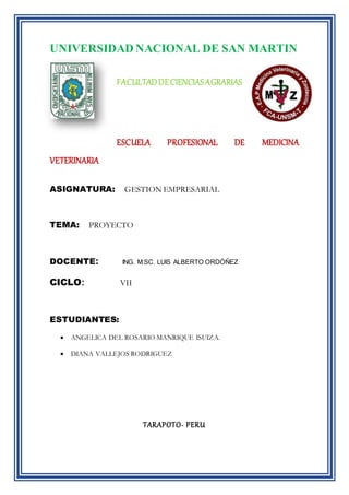 UNIVERSIDAD NACIONAL DE SAN MARTIN
FACULTADDECIENCIASAGRARIAS
ESCUELA PROFESIONAL DE MEDICINA
VETERINARIA
ASIGNATURA: GESTION EMPRESARIAL
TEMA: PROYECTO
DOCENTE: ING. M.SC. LUIS ALBERTO ORDÓÑEZ
CICLO: VII
ESTUDIANTES:
 ANGELICA DEL ROSARIO MANRIQUE ISUIZA.
 DIANA VALLEJOS RODRIGUEZ
TARAPOTO- PERU
 