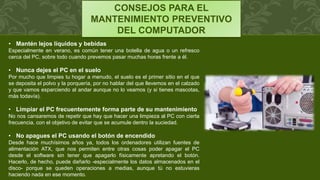 CONSEJOS PARA EL
MANTENIMIENTO PREVENTIVO
DEL COMPUTADOR
• Mantén lejos líquidos y bebidas
Especialmente en verano, es común tener una botella de agua o un refresco
cerca del PC, sobre todo cuando prevemos pasar muchas horas frente a él.
• Nunca dejes el PC en el suelo
Por mucho que limpies tu hogar a menudo, el suelo es el primer sitio en el que
se deposita el polvo y la porquería, por no hablar del que llevemos en el calzado
y que vamos esparciendo al andar aunque no lo veamos (y si tienes mascotas,
más todavía).
• Limpiar el PC frecuentemente forma parte de su mantenimiento
No nos cansaremos de repetir que hay que hacer una limpieza al PC con cierta
frecuencia, con el objetivo de evitar que se acumule dentro la suciedad.
• No apagues el PC usando el botón de encendido
Desde hace muchísimos años ya, todos los ordenadores utilizan fuentes de
alimentación ATX, que nos permiten entre otras cosas poder apagar el PC
desde el software sin tener que apagarlo físicamente apretando el botón.
Hacerlo, de hecho, puede dañarlo -especialmente los datos almacenados en el
disco- porque se queden operaciones a medias, aunque tú no estuvieras
haciendo nada en ese momento.
 