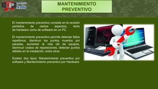 MANTENIMIENTO
PREVENTIVO
El mantenimiento preventivo consiste en la revisión
periódica de ciertos aspectos, tanto
de hardware como de software en un PC.
El mantenimiento preventivo permite detectar fallos
repetitivos, disminuir los puntos muertos por
paradas, aumentar la vida útil de equipos,
disminuir costos de reparaciones, detectar puntos
débiles en la instalación, entre otros
Existen dos tipos: Mantenimiento preventivo por
software y Mantenimiento preventivo por Hardware
 